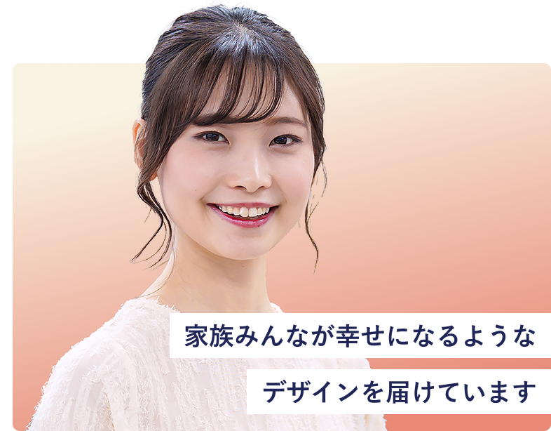 家族みんなが幸せになるようなデザインを届けています